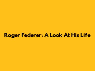Roger Federer: A Look At His Life