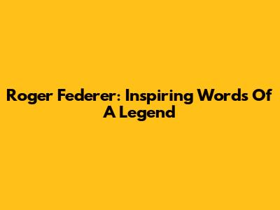 Roger Federer: Inspiring Words Of A Legend