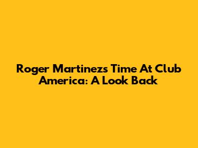 Roger Martinez's Time At Club America: A Look Back