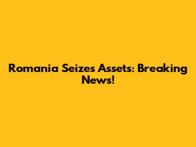 Romania Seizes Assets: Breaking News!