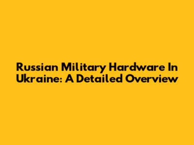 Russian Military Hardware In Ukraine: A Detailed Overview