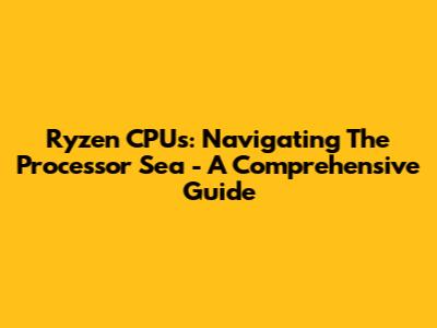 Ryzen CPUs: Navigating The Processor Sea - A Comprehensive Guide