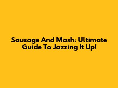 Sausage And Mash: Ultimate Guide To Jazzing It Up!