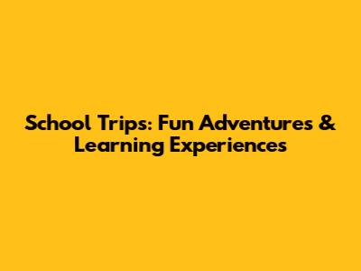 School Trips: Fun Adventures & Learning Experiences
