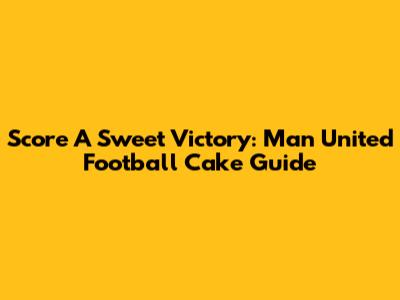 Score A Sweet Victory: Man United Football Cake Guide