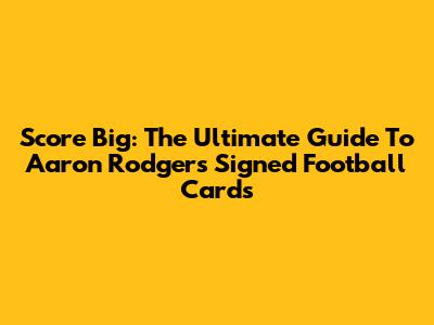 Score Big: The Ultimate Guide To Aaron Rodgers Signed Football Cards
