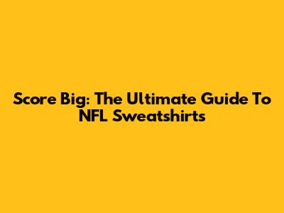 Score Big: The Ultimate Guide To NFL Sweatshirts
