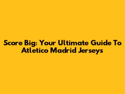 Score Big: Your Ultimate Guide To Atletico Madrid Jerseys
