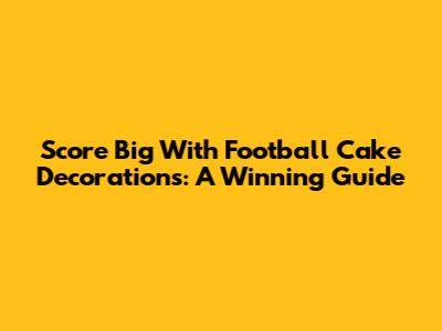 Score Big With Football Cake Decorations: A Winning Guide