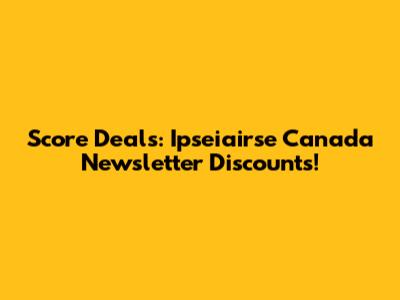 Score Deals: Ipseiairse Canada Newsletter Discounts!