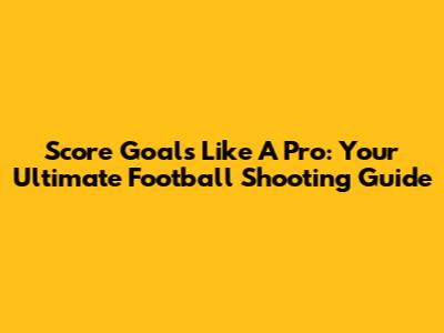 Score Goals Like A Pro: Your Ultimate Football Shooting Guide