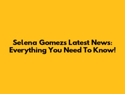Selena Gomez's Latest News: Everything You Need To Know!