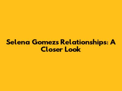 Selena Gomez's Relationships: A Closer Look