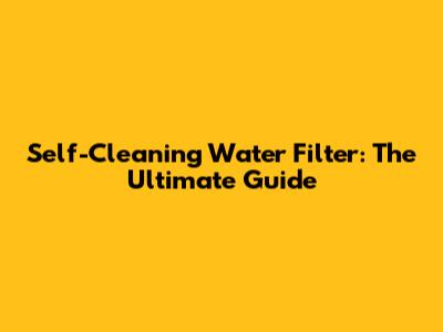 Self-Cleaning Water Filter: The Ultimate Guide