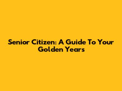 Senior Citizen: A Guide To Your Golden Years