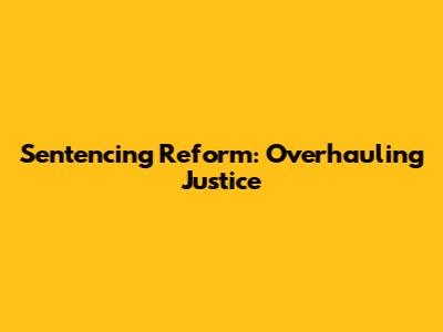 Sentencing Reform: Overhauling Justice