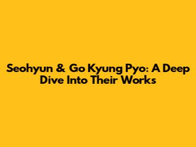 Seohyun & Go Kyung Pyo: A Deep Dive Into Their Works