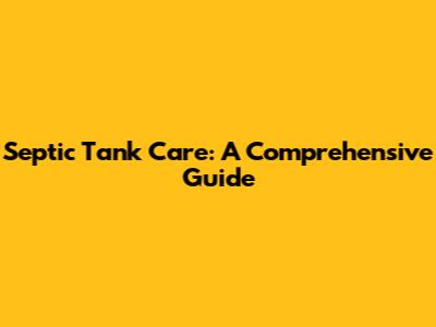 Septic Tank Care: A Comprehensive Guide
