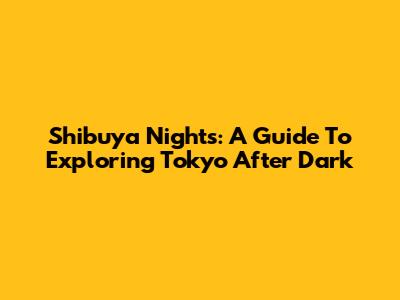 Shibuya Nights: A Guide To Exploring Tokyo After Dark