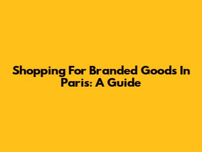 Shopping For Branded Goods In Paris: A Guide