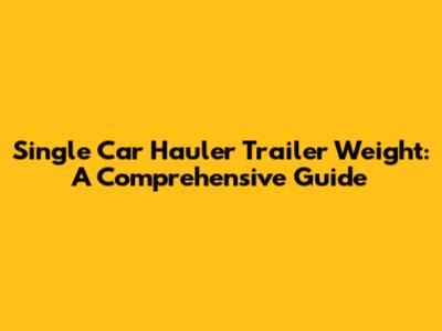 Single Car Hauler Trailer Weight: A Comprehensive Guide