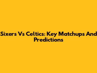 Sixers Vs Celtics: Key Matchups And Predictions