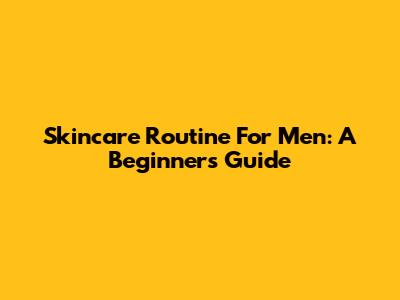 Skincare Routine For Men: A Beginner's Guide