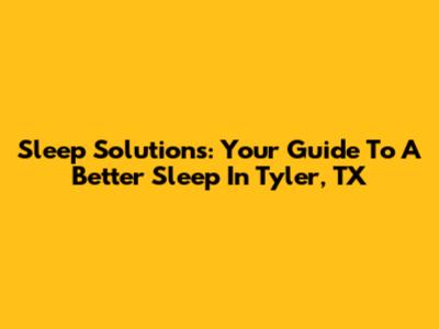 Sleep Solutions: Your Guide To A Better Sleep In Tyler, TX