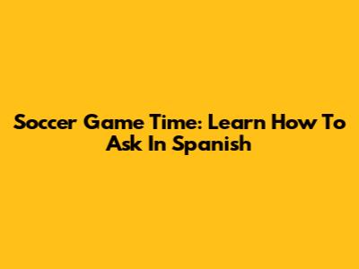 Soccer Game Time: Learn How To Ask In Spanish