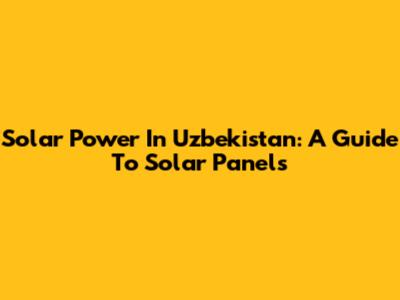 Solar Power In Uzbekistan: A Guide To Solar Panels