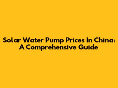 Solar Water Pump Prices In China: A Comprehensive Guide