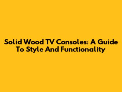 Solid Wood TV Consoles: A Guide To Style And Functionality