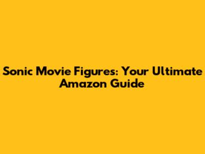 Sonic Movie Figures: Your Ultimate Amazon Guide