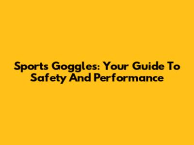 Sports Goggles: Your Guide To Safety And Performance