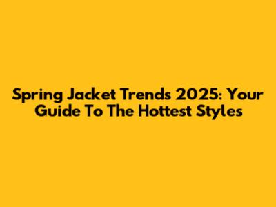 Spring Jacket Trends 2025: Your Guide To The Hottest Styles