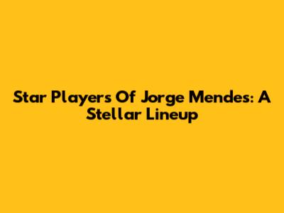 Star Players Of Jorge Mendes: A Stellar Lineup