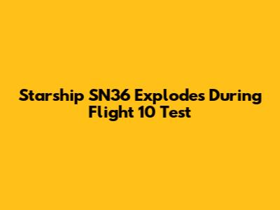 Starship SN36 Explodes During Flight 10 Test
