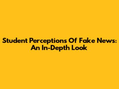 Student Perceptions Of Fake News: An In-Depth Look
