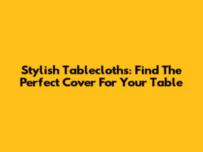 Stylish Tablecloths: Find The Perfect Cover For Your Table