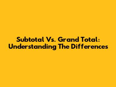 Subtotal Vs. Grand Total: Understanding The Differences