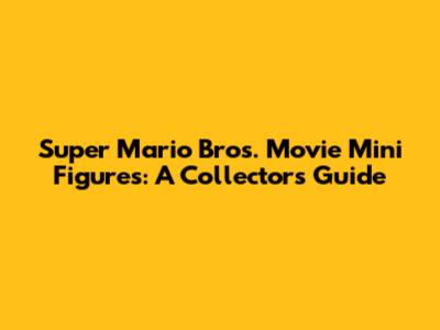 Super Mario Bros. Movie Mini Figures: A Collector's Guide