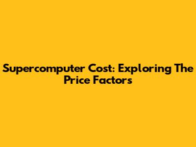 Supercomputer Cost: Exploring The Price Factors