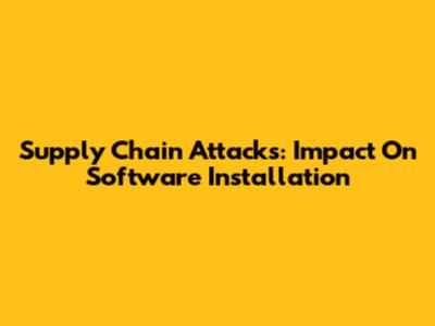 Supply Chain Attacks: Impact On Software Installation