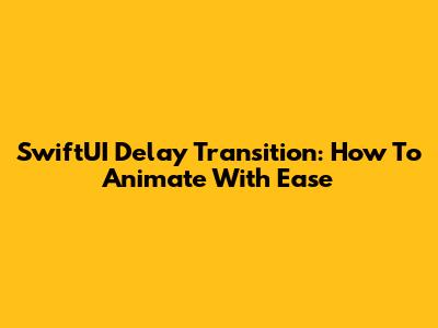 SwiftUI Delay Transition: How To Animate With Ease