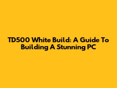 TD500 White Build: A Guide To Building A Stunning PC