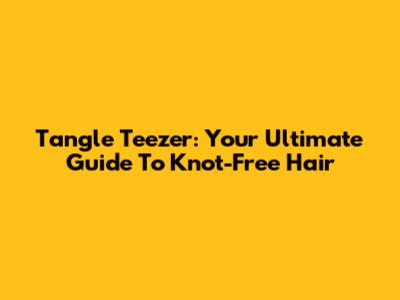 Tangle Teezer: Your Ultimate Guide To Knot-Free Hair