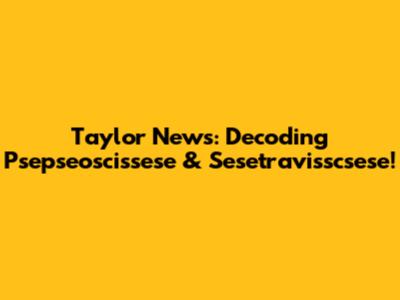 Taylor News: Decoding Psepseoscissese & Sesetravisscsese!