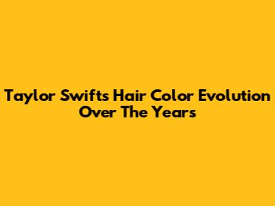 Taylor Swift's Hair Color Evolution Over The Years