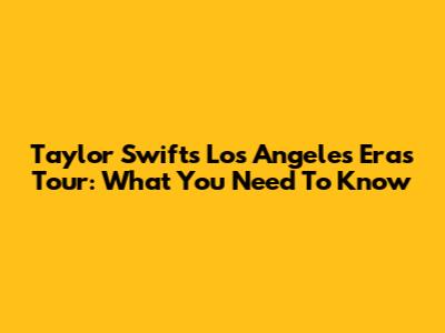 Taylor Swift's Los Angeles Eras Tour: What You Need To Know