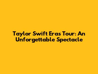 Taylor Swift Eras Tour: An Unforgettable Spectacle